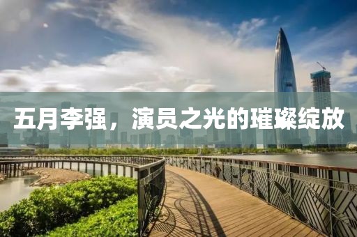 五月李强，演员之光的璀璨绽放