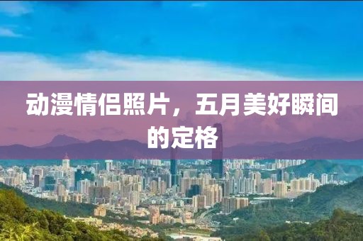 动漫情侣照片，五月美好瞬间的定格