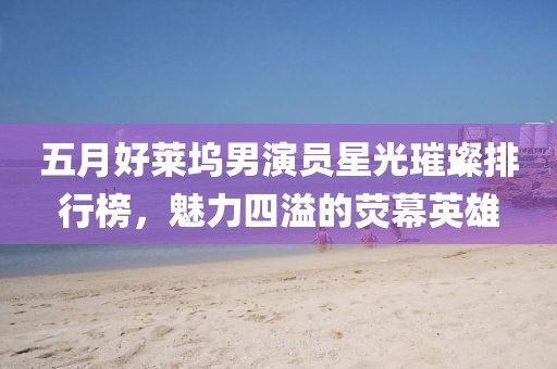 五月好莱坞男演员星光璀璨排行榜，魅力四溢的荧幕英雄