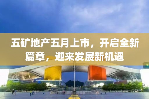 五矿地产五月上市，开启全新篇章，迎来发展新机遇