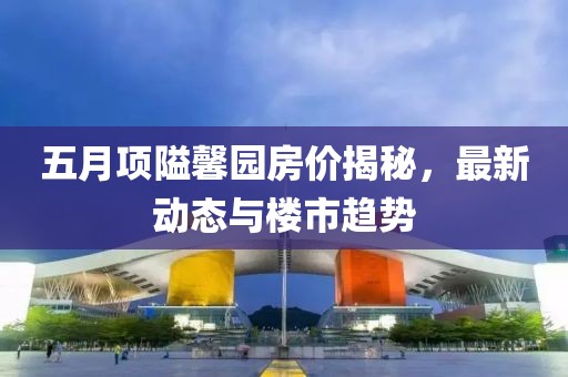 五月项隘馨园房价揭秘，最新动态与楼市趋势