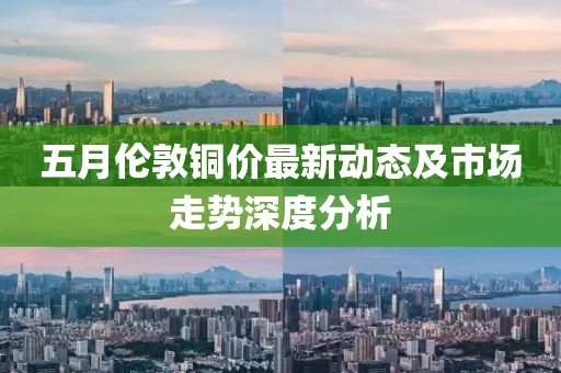 五月伦敦铜价最新动态及市场走势深度分析