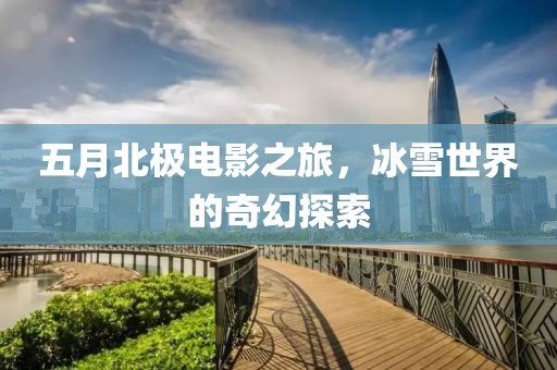 五月北极电影之旅，冰雪世界的奇幻探索