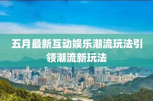 五月最新互动娱乐潮流玩法引领潮流新玩法