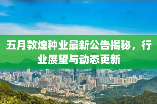 五月敦煌种业最新公告揭秘，行业展望与动态更新
