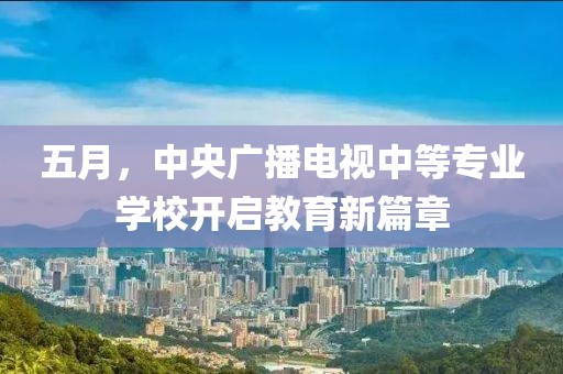 五月，中央广播电视中等专业学校开启教育新篇章