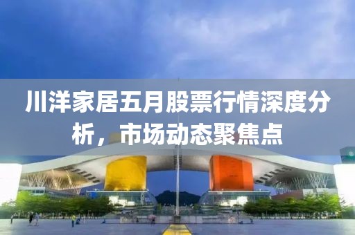 川洋家居五月股票行情深度分析，市场动态聚焦点