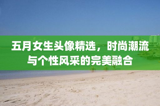 五月女生头像精选，时尚潮流与个性风采的完美融合
