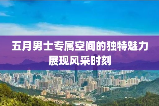 五月男士专属空间的独特魅力展现风采时刻
