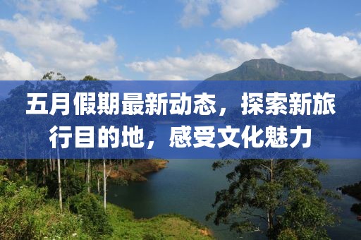 五月假期最新动态，探索新旅行目的地，感受文化魅力