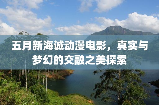 五月新海诚动漫电影，真实与梦幻的交融之美探索