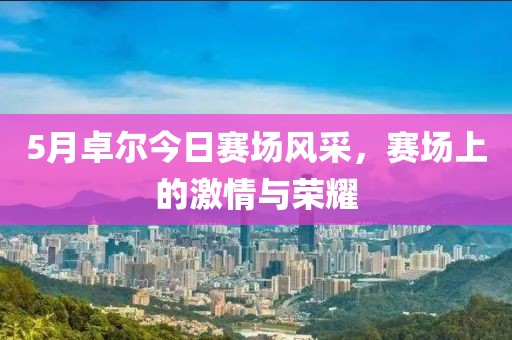 5月卓尔今日赛场风采，赛场上的激情与荣耀