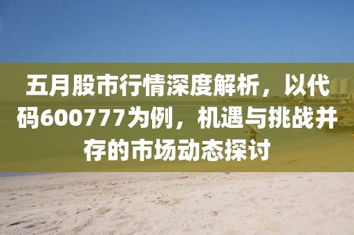 五月股市行情深度解析，以代码600777为例，机遇与挑战并存的市场动态探讨
