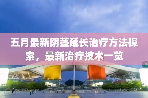 五月最新阴茎延长治疗方法探索，最新治疗技术一览