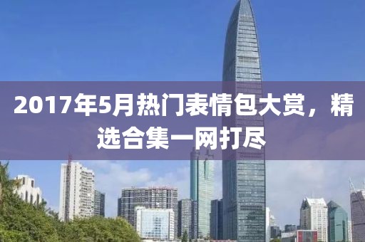2017年5月热门表情包大赏，精选合集一网打尽