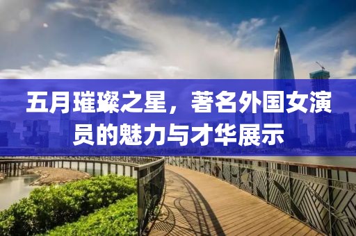 五月璀璨之星，著名外国女演员的魅力与才华展示
