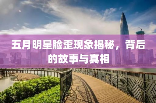 五月明星脸歪现象揭秘，背后的故事与真相
