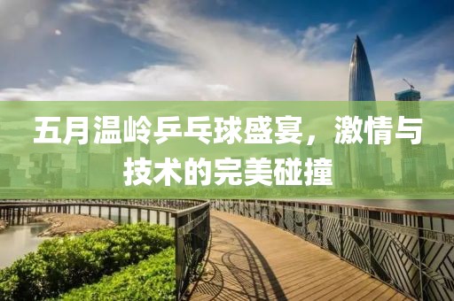 五月温岭乒乓球盛宴，激情与技术的完美碰撞