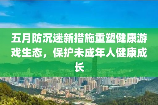 五月防沉迷新措施重塑健康游戏生态，保护未成年人健康成长