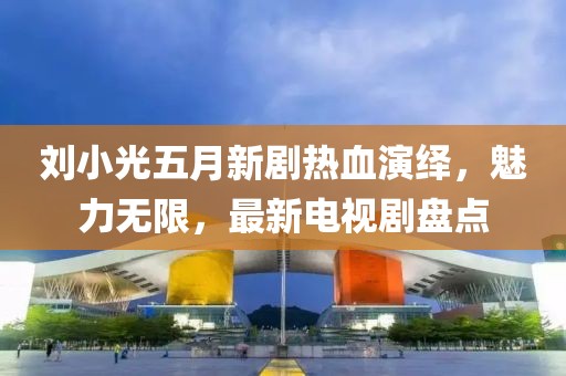 刘小光五月新剧热血演绎，魅力无限，最新电视剧盘点