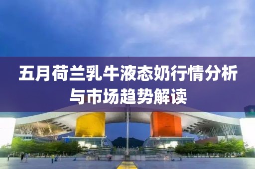 五月荷兰乳牛液态奶行情分析与市场趋势解读
