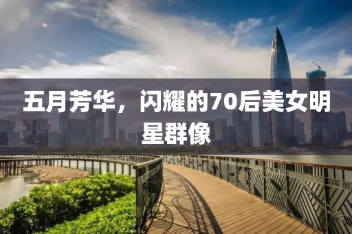 五月芳华，闪耀的70后美女明星群像