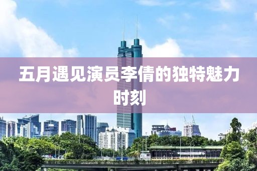 五月遇见演员李倩的独特魅力时刻