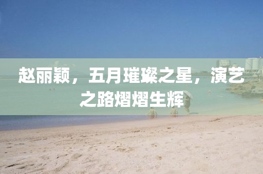 赵丽颖，五月璀璨之星，演艺之路熠熠生辉
