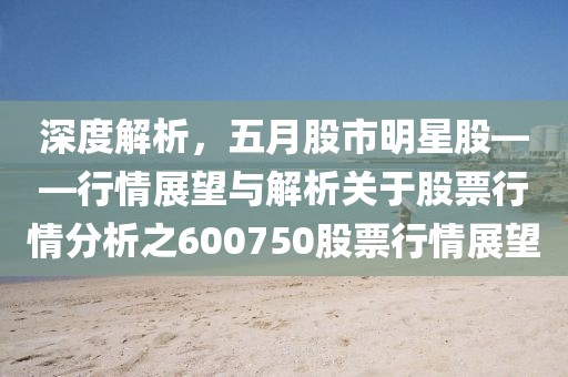 深度解析，五月股市明星股——行情展望与解析关于股票行情分析之600750股票行情展望