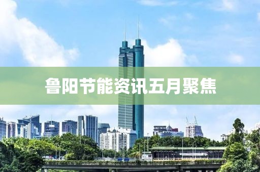 鲁阳节能资讯五月聚焦