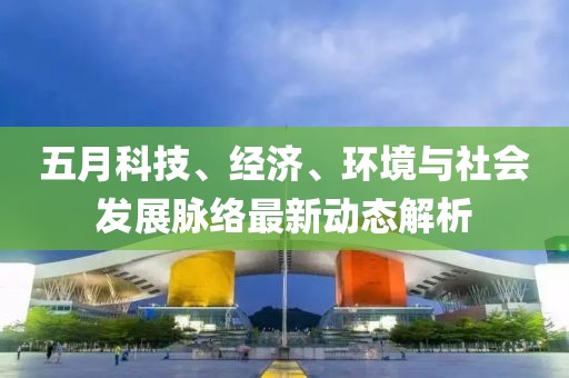 五月科技、经济、环境与社会发展脉络最新动态解析