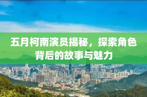 五月柯南演员揭秘，探索角色背后的故事与魅力