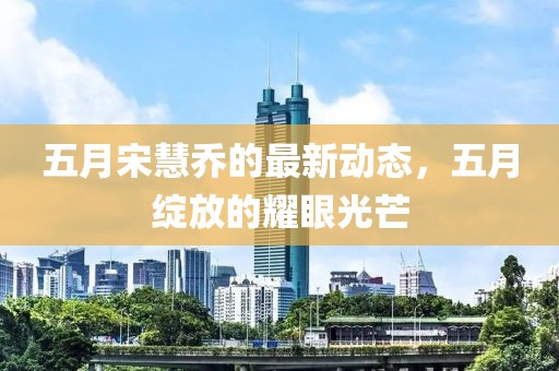 五月宋慧乔的最新动态，五月绽放的耀眼光芒