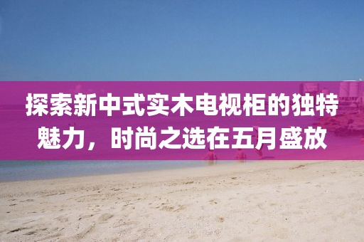 探索新中式实木电视柜的独特魅力，时尚之选在五月盛放