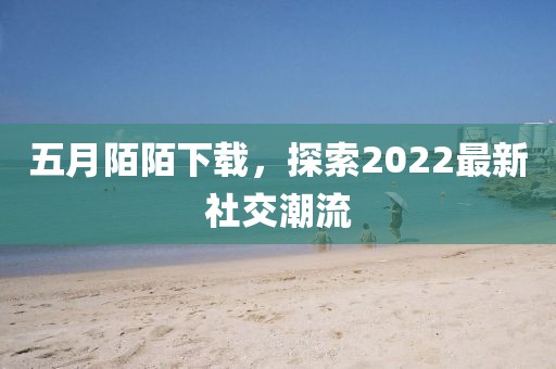 五月陌陌下载，探索2022最新社交潮流