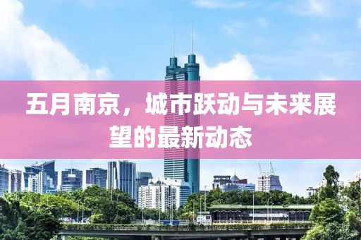 五月南京，城市跃动与未来展望的最新动态
