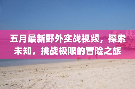 五月最新野外实战视频，探索未知，挑战极限的冒险之旅