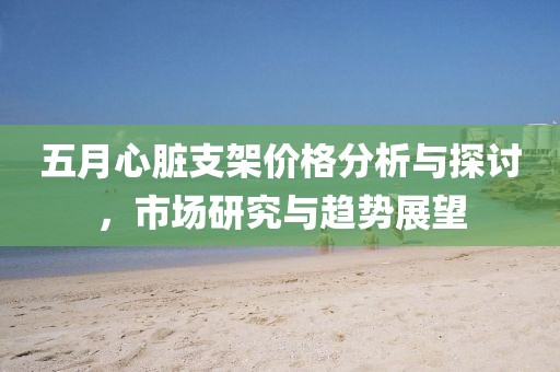五月心脏支架价格分析与探讨，市场研究与趋势展望
