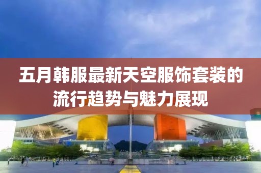 五月韩服最新天空服饰套装的流行趋势与魅力展现