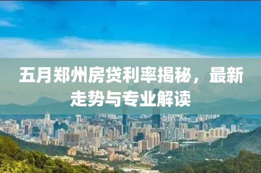 五月郑州房贷利率揭秘，最新走势与专业解读