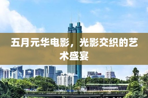 五月元华电影，光影交织的艺术盛宴