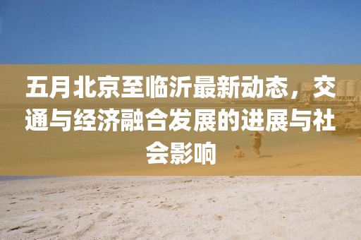 五月北京至临沂最新动态，交通与经济融合发展的进展与社会影响