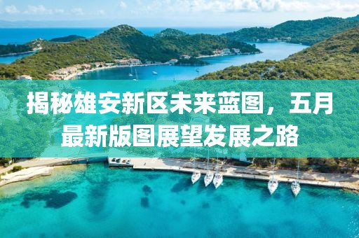 揭秘雄安新区未来蓝图，五月最新版图展望发展之路