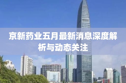 京新药业五月最新消息深度解析与动态关注