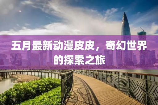 五月最新动漫皮皮，奇幻世界的探索之旅