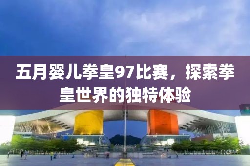 五月婴儿拳皇97比赛，探索拳皇世界的独特体验