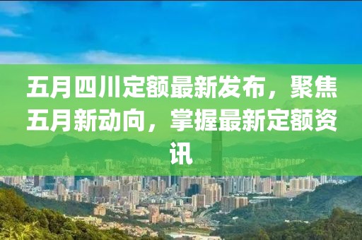 五月四川定额最新发布，聚焦五月新动向，掌握最新定额资讯