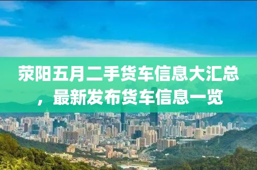 荥阳五月二手货车信息大汇总，最新发布货车信息一览