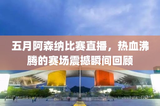 五月阿森纳比赛直播，热血沸腾的赛场震撼瞬间回顾