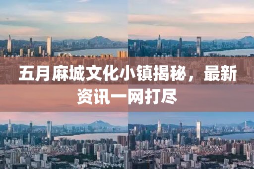 五月麻城文化小镇揭秘，最新资讯一网打尽